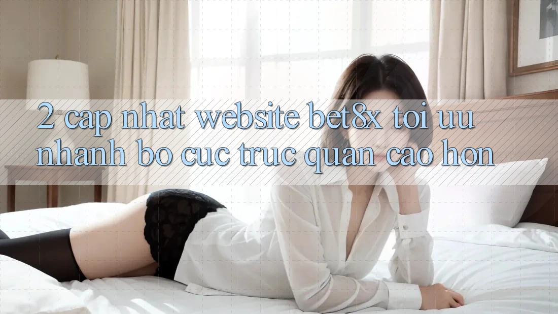 2. Cập Nhật Website bet8x: Tối Ưu Nhanh, Bố cục Trực Quan Cao hơn