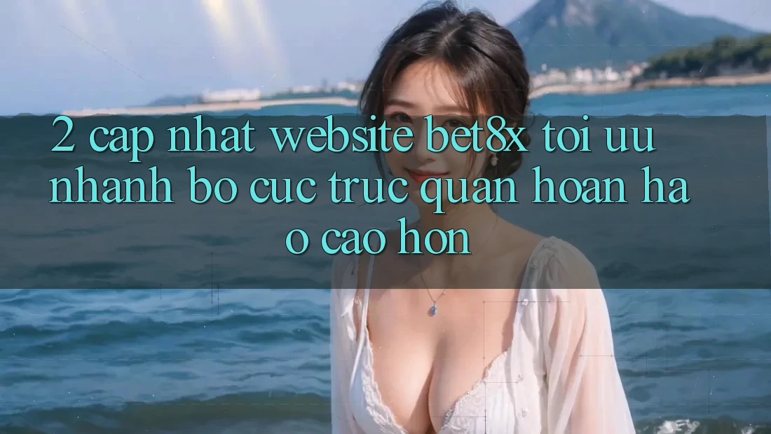 2. Cập Nhật Website bet8x: Tối Ưu Nhanh, Bố cục Trực Quan Hoàn hảo cao hơn