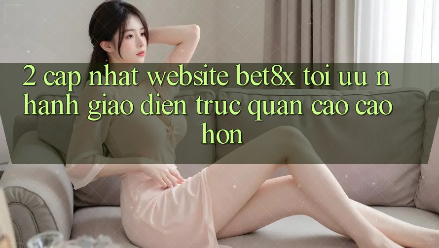 2. Cập Nhật Website bet8x: Tối Ưu Nhanh, Giao Diện Trực Quan Cao cao hơn 2. Cập Nhật Website bet8x: Tối Ưu Nhanh, Giao Diện Trực Quan Cao cao hơn