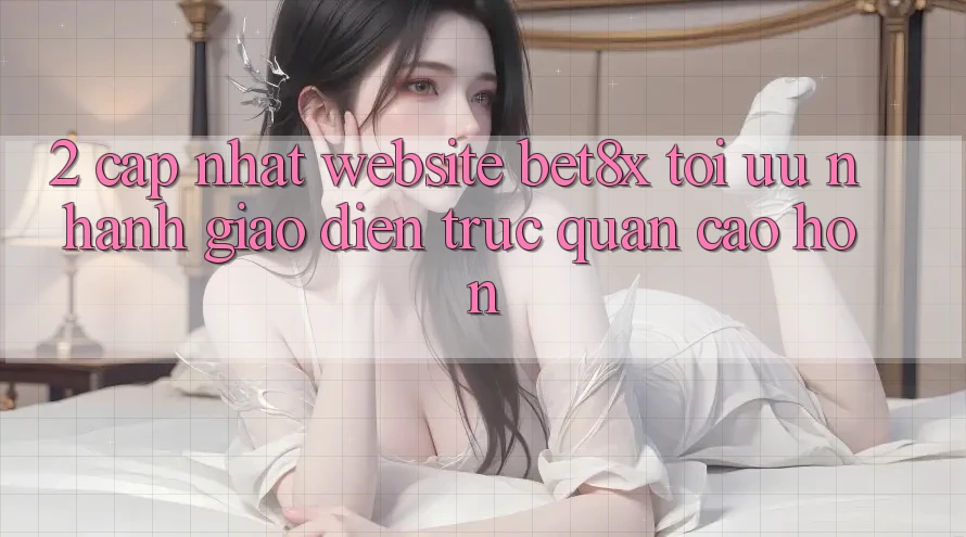 2. Cập Nhật Website bet8x: Tối Ưu Nhanh, Giao diện Trực Quan Cao hơn