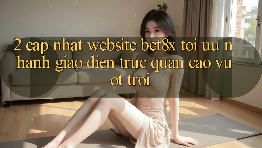 2. Cập Nhật Website bet8x: Tối Ưu Nhanh, Giao Diện Trực Quan Cao vượt trội