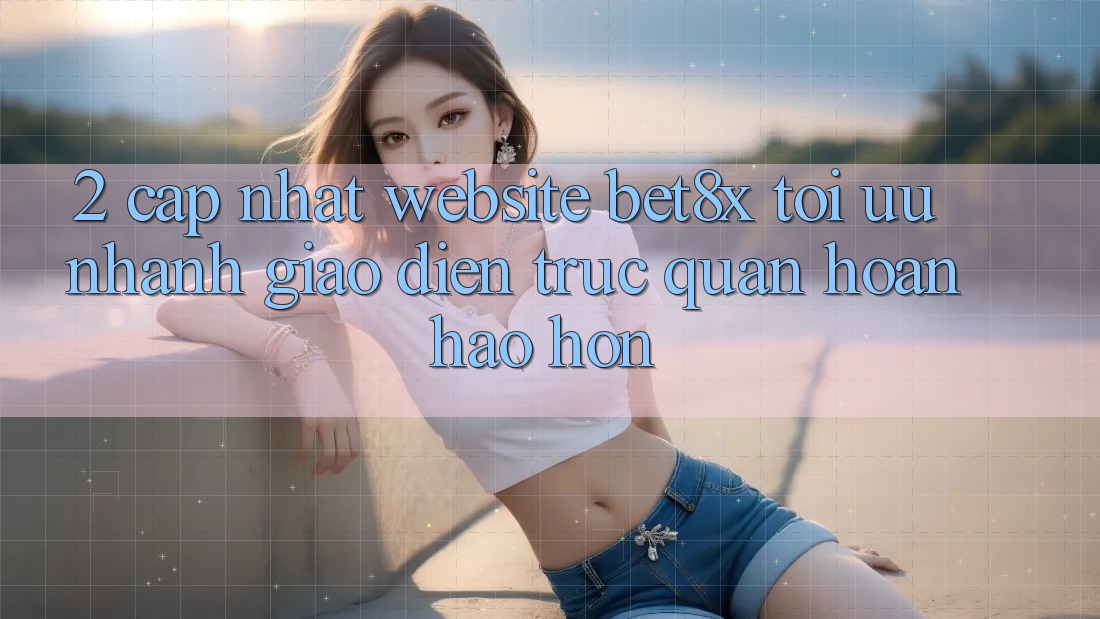 2. Cập Nhật Website bet8x: Tối Ưu Nhanh, Giao Diện Trực Quan Hoàn hảo hơn