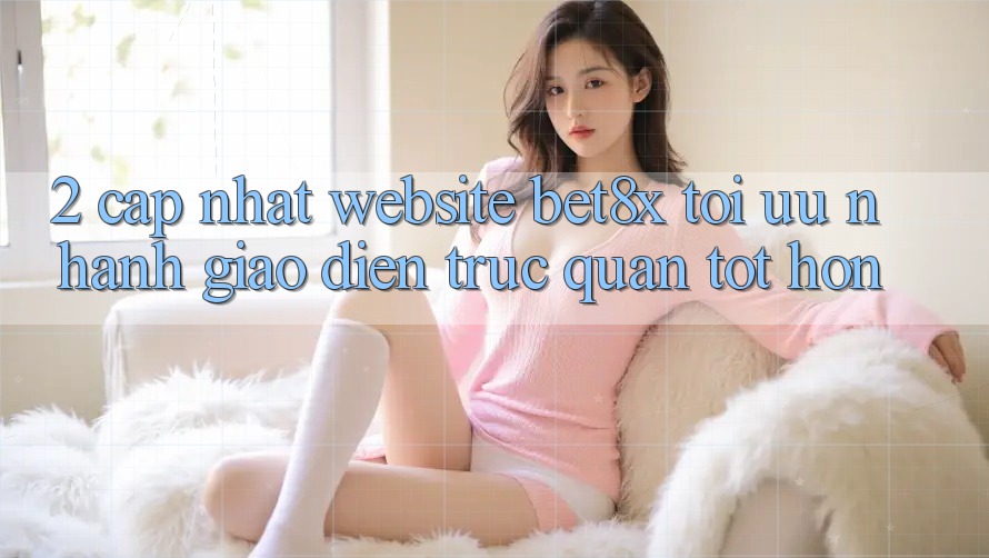 2. Cập Nhật Website bet8x: Tối Ưu Nhanh, Giao Diện Trực Quan Tốt hơn