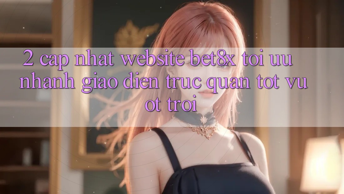 2. Cập Nhật Website bet8x: Tối Ưu Nhanh, Giao Diện Trực Quan Tốt vượt trội