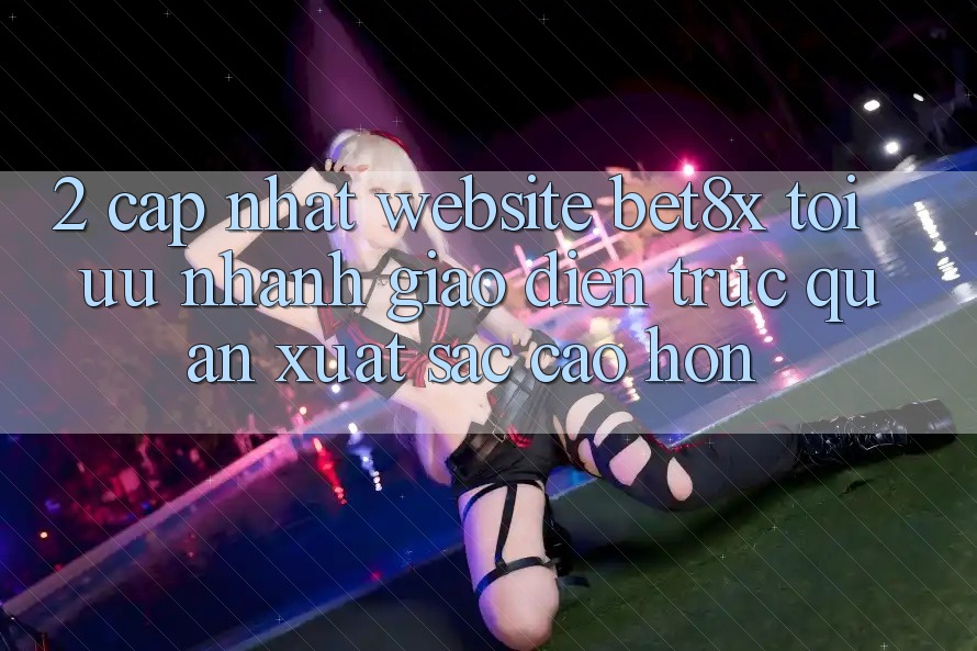 2. Cập Nhật Website bet8x: Tối Ưu Nhanh, Giao Diện Trực Quan Xuất sắc cao hơn