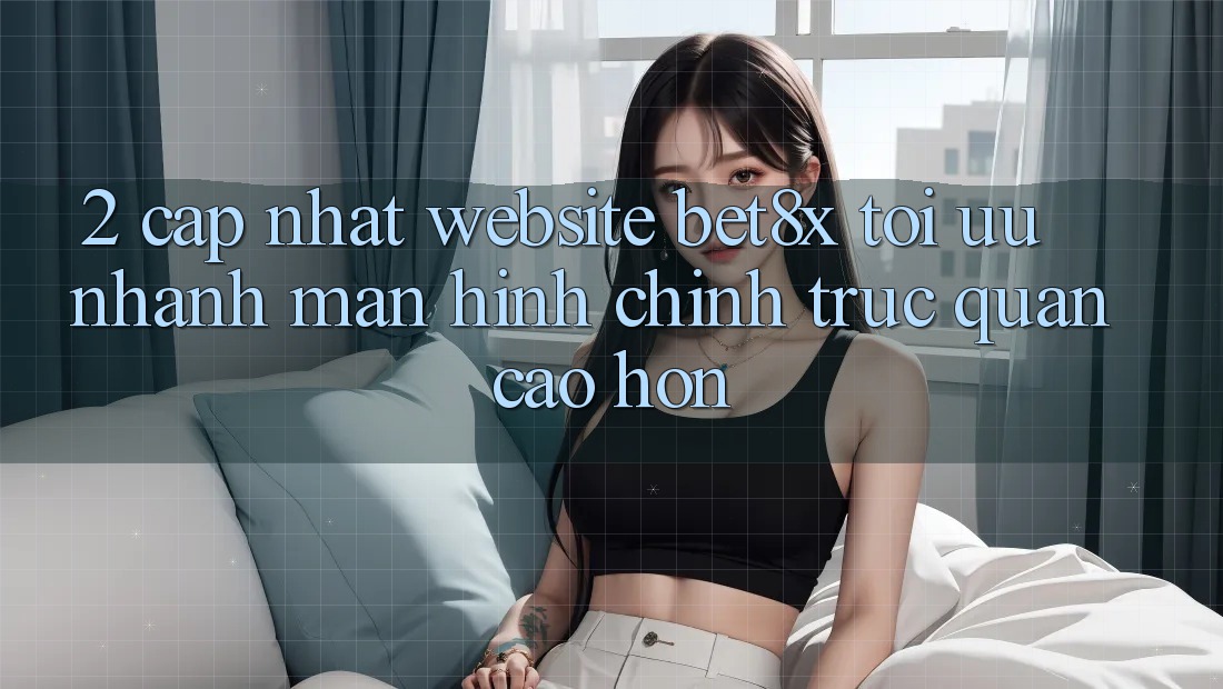 2. Cập Nhật Website bet8x: Tối Ưu Nhanh, Màn hình chính Trực Quan Cao hơn