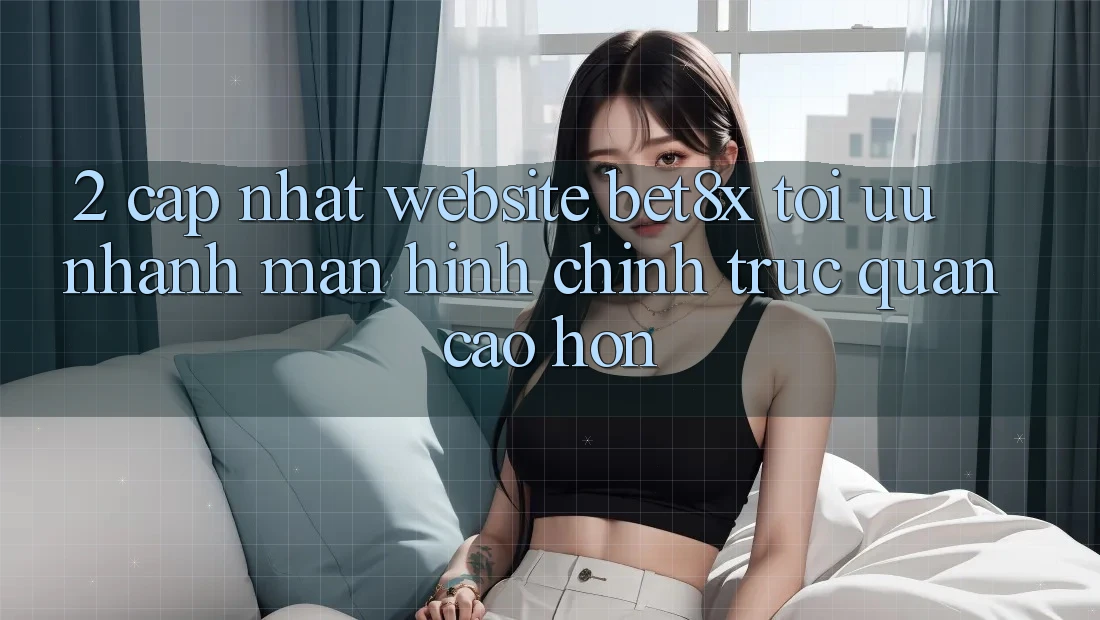 2. Cập Nhật Website bet8x: Tối Ưu Nhanh, Màn hình chính Trực Quan Cao hơn