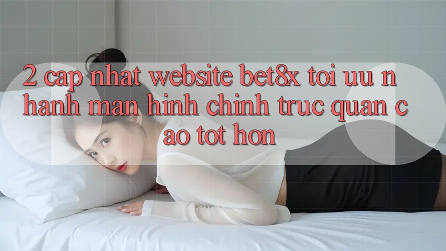 2. Cập Nhật Website bet8x: Tối Ưu Nhanh, Màn hình chính Trực Quan Cao tốt hơn