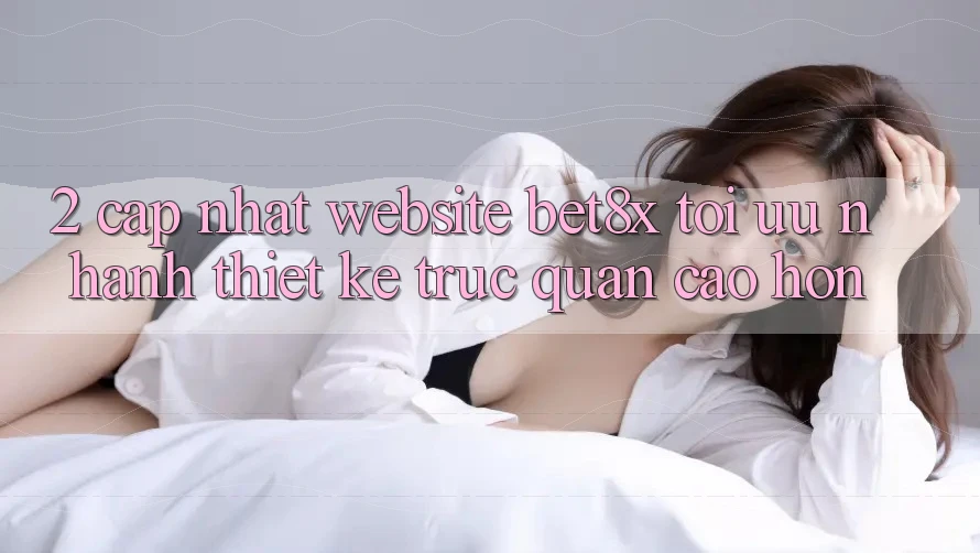 2. Cập Nhật Website bet8x: Tối Ưu Nhanh, Thiết kế Trực Quan Cao hơn