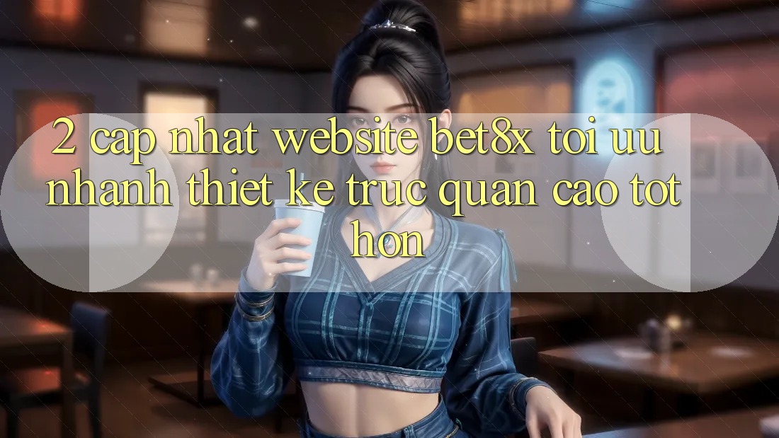2. Cập Nhật Website bet8x: Tối Ưu Nhanh, Thiết kế Trực Quan Cao tốt hơn