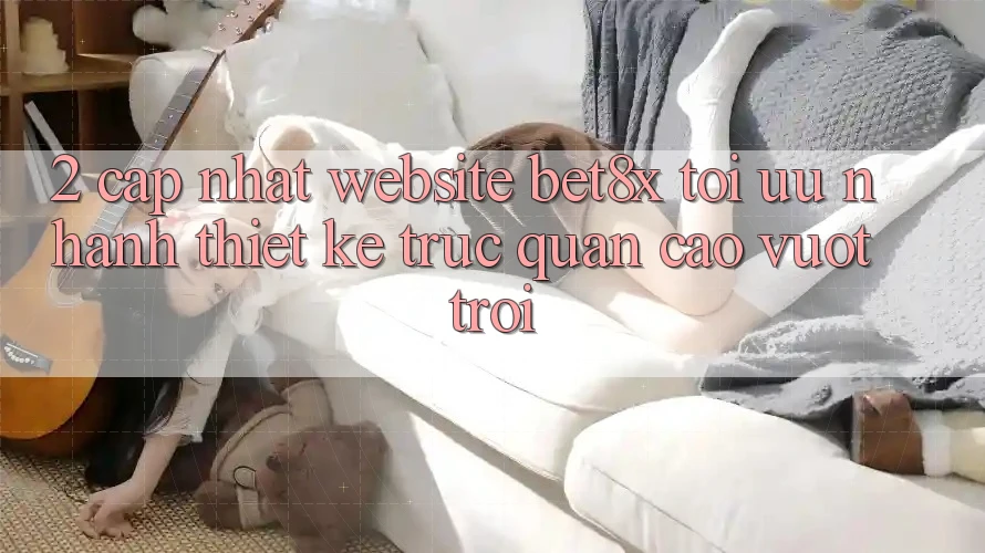 2. Cập Nhật Website bet8x: Tối Ưu Nhanh, Thiết kế Trực Quan Cao vượt trội