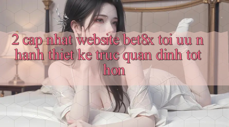 2. Cập Nhật Website bet8x: Tối Ưu Nhanh, Thiết kế Trực Quan Đỉnh tốt hơn