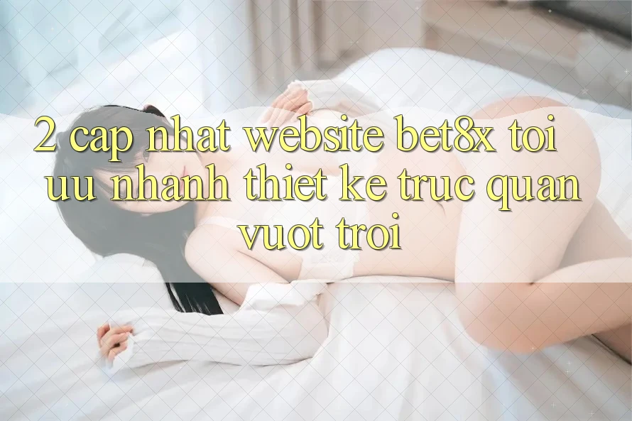 2. Cập Nhật Website bet8x: Tối Ưu Nhanh, Thiết kế Trực Quan Vượt trội