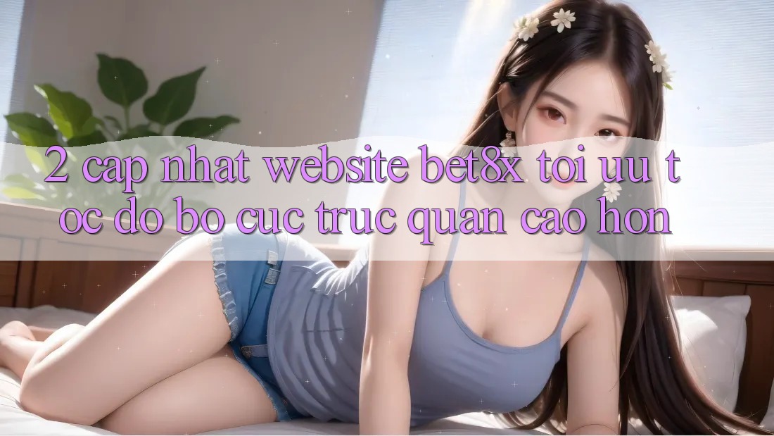 2. Cập Nhật Website bet8x: Tối Ưu Tốc độ, Bố cục Trực Quan Cao hơn