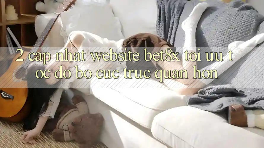 2. Cập Nhật Website bet8x: Tối Ưu Tốc Độ, Bố cục Trực Quan Hơn