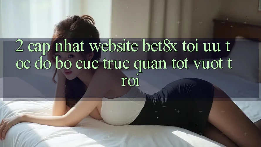 2. Cập Nhật Website bet8x: Tối Ưu Tốc Độ, Bố cục Trực Quan Tốt vượt trội