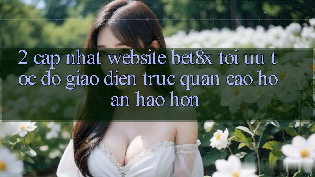 2. Cập Nhật Website bet8x: Tối Ưu Tốc Độ, Giao Diện Trực Quan Cao hoàn hảo hơn