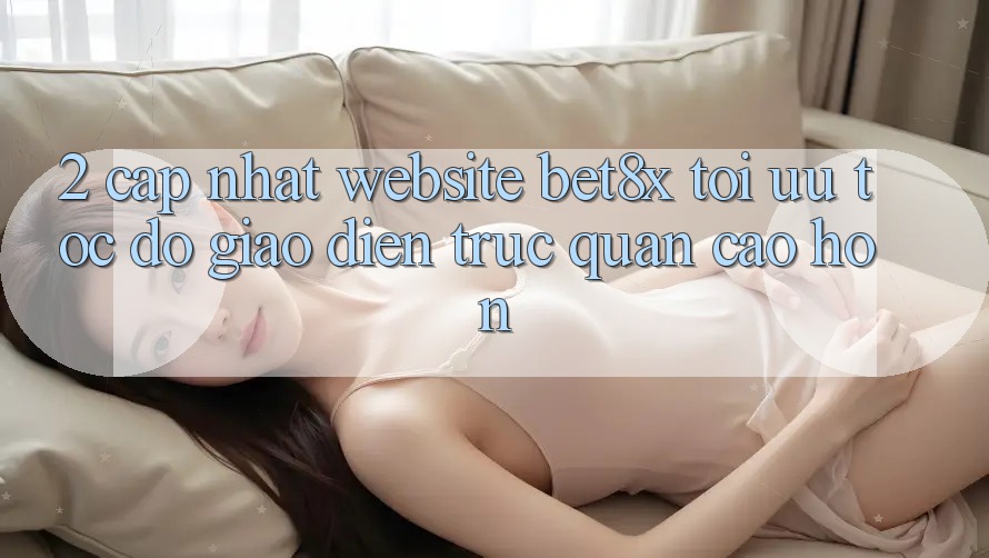 2. Cập Nhật Website bet8x: Tối Ưu Tốc Độ, Giao Diện Trực Quan Cao hơn