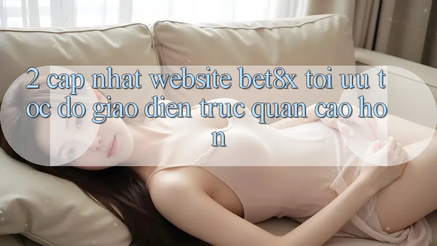 2. Cập Nhật Website bet8x: Tối Ưu Tốc Độ, Giao Diện Trực Quan Cao hơn