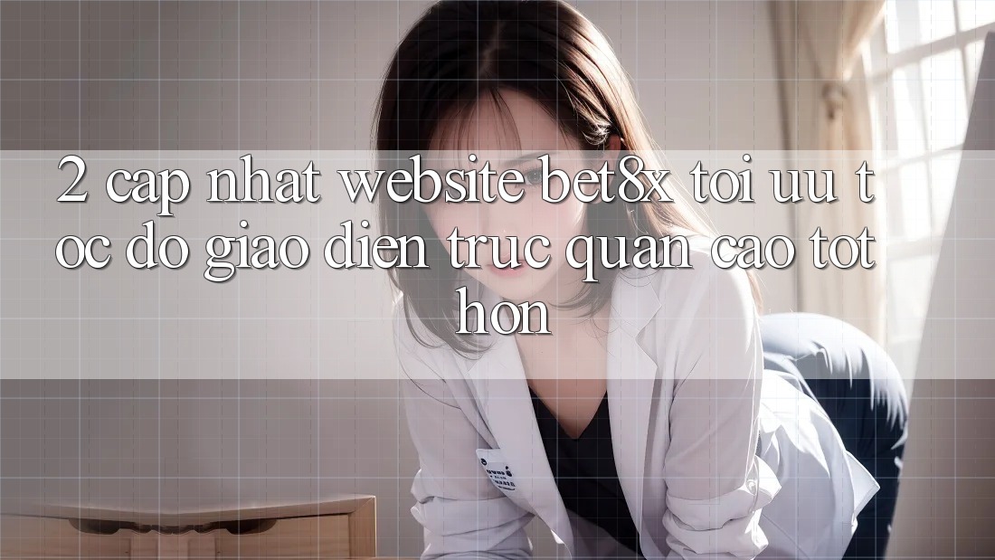 2. Cập Nhật Website bet8x: Tối Ưu Tốc Độ, Giao Diện Trực Quan Cao tốt hơn