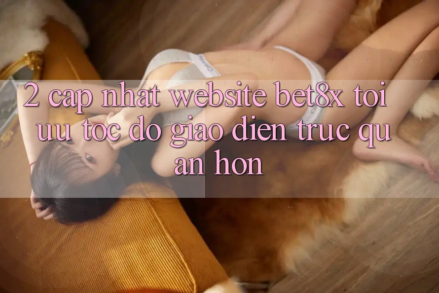 2. Cập Nhật Website bet8x: Tối Ưu Tốc Độ, Giao Diện Trực Quan Hơn