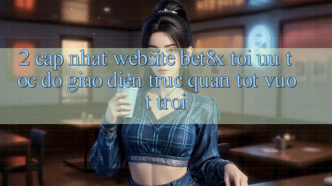 2. Cập Nhật Website bet8x: Tối Ưu Tốc Độ, Giao Diện Trực Quan Tốt vượt trội