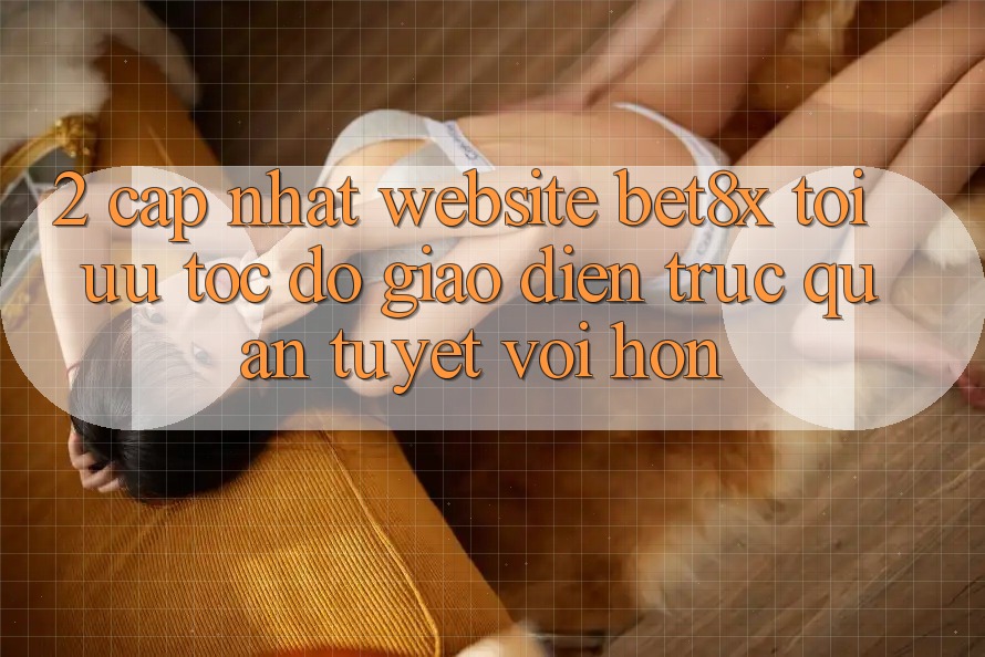 2. Cập Nhật Website bet8x: Tối Ưu Tốc Độ, Giao Diện Trực Quan Tuyệt vời hơn