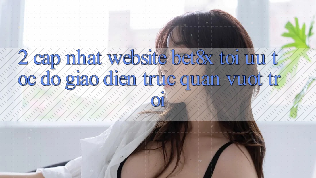 2. Cập Nhật Website bet8x: Tối Ưu Tốc Độ, Giao Diện Trực Quan Vượt trội