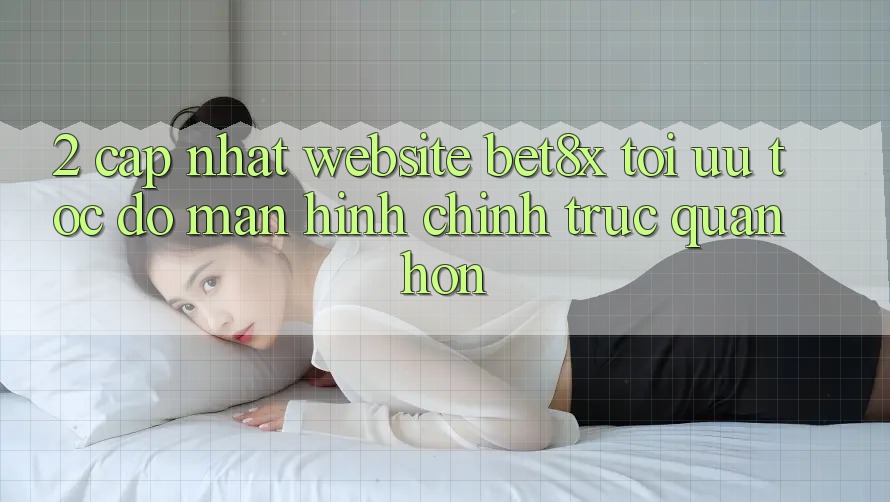 2. Cập Nhật Website bet8x: Tối Ưu Tốc độ, Màn hình chính Trực Quan Hơn