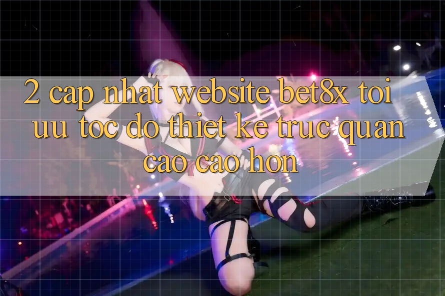 2. Cập Nhật Website bet8x: Tối Ưu Tốc độ, Thiết kế Trực Quan Cao cao hơn