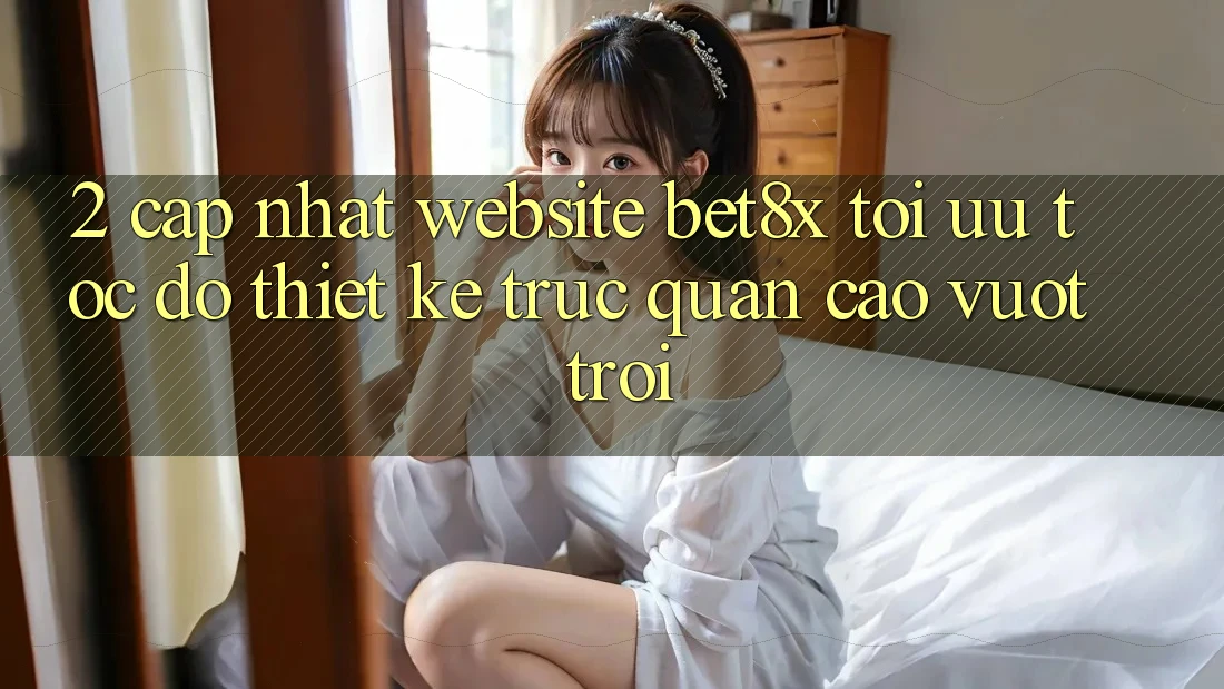 2. Cập Nhật Website bet8x: Tối Ưu Tốc Độ, Thiết kế Trực Quan Cao vượt trội