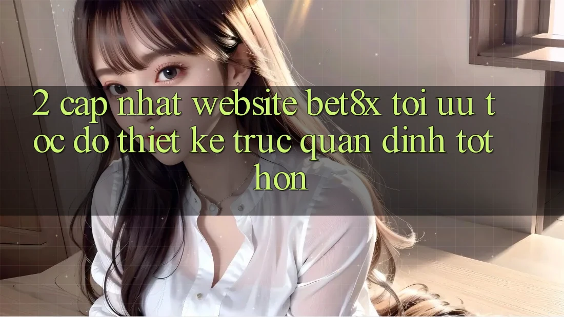 2. Cập Nhật Website bet8x: Tối Ưu Tốc Độ, Thiết kế Trực Quan Đỉnh tốt hơn