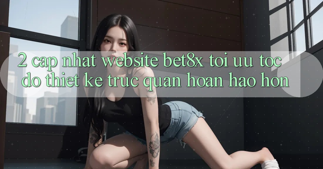 2. Cập Nhật Website bet8x: Tối Ưu Tốc Độ, Thiết kế Trực Quan Hoàn hảo hơn