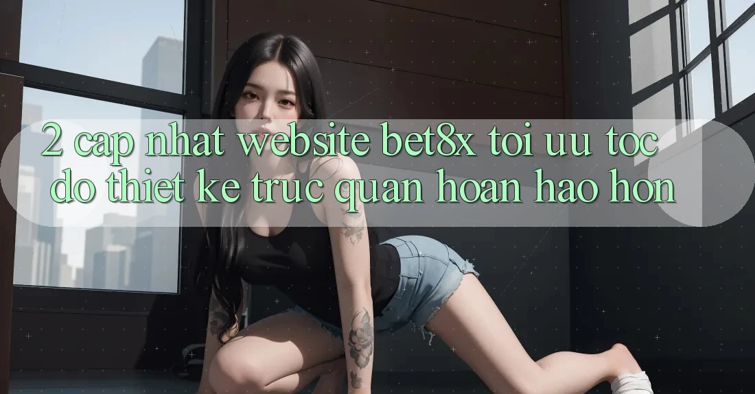 2. Cập Nhật Website bet8x: Tối Ưu Tốc Độ, Thiết kế Trực Quan Hoàn hảo hơn