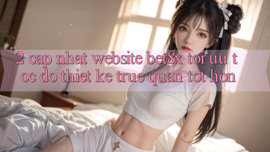 2. Cập Nhật Website bet8x: Tối Ưu Tốc Độ, Thiết kế Trực Quan Tốt hơn