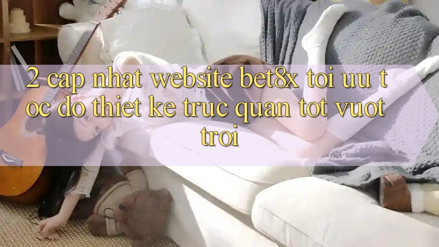 2. Cập Nhật Website bet8x: Tối Ưu Tốc độ, Thiết kế Trực Quan Tốt vượt trội