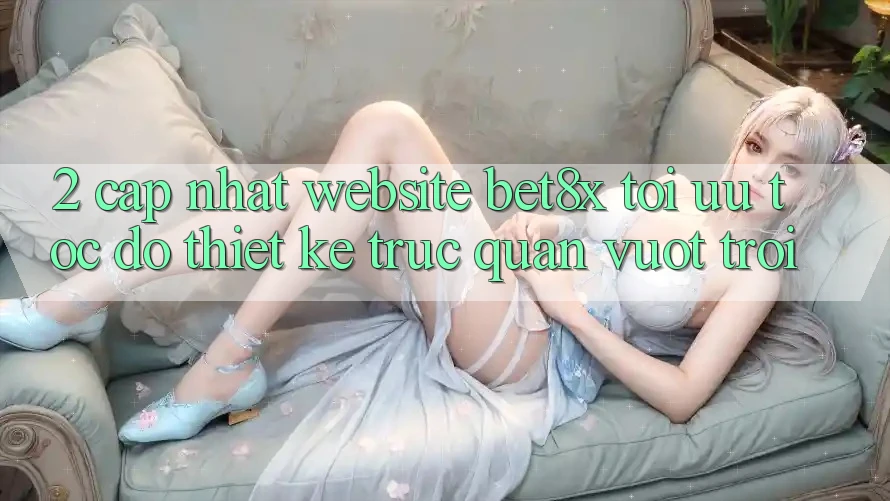 2. Cập Nhật Website bet8x: Tối Ưu Tốc Độ, Thiết kế Trực Quan Vượt trội
