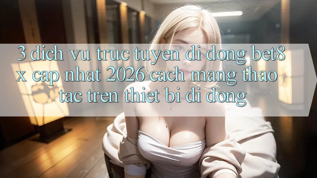 3. Dịch vụ trực tuyến di động bet8x Cập Nhật 2026: Cách Mạng Thao tác Trên Thiết Bị Di Động