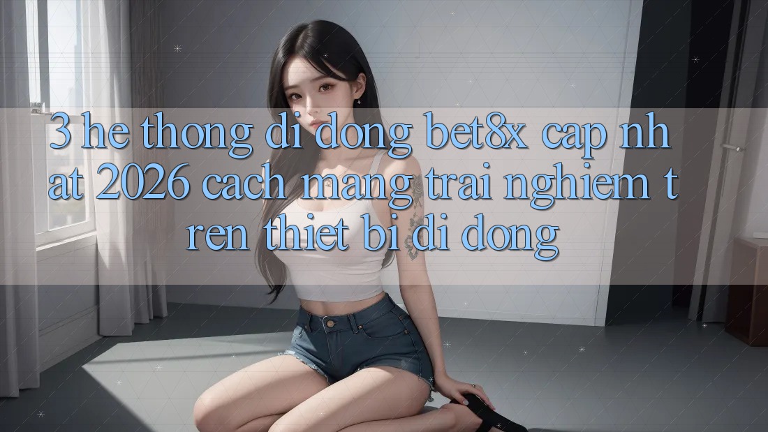 3. Hệ thống di động bet8x Cập Nhật 2026: Cách Mạng Trải nghiệm Trên Thiết Bị Di Động