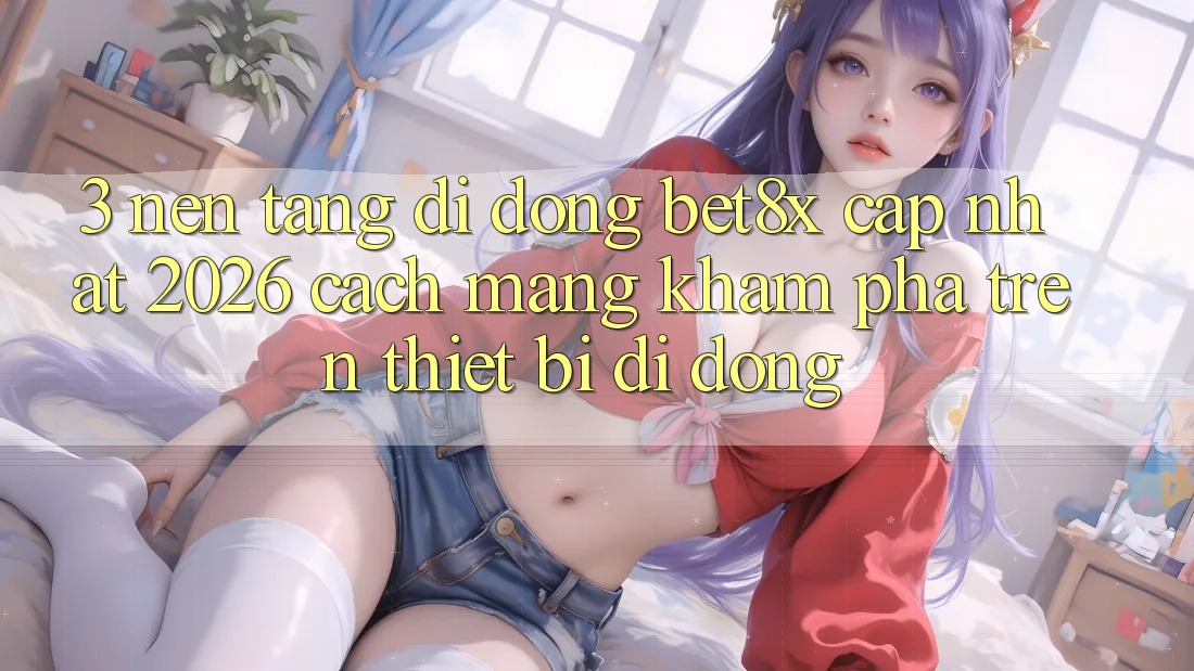 3. Nền tảng di động bet8x Cập Nhật 2026: Cách Mạng Khám phá Trên Thiết Bị Di Động