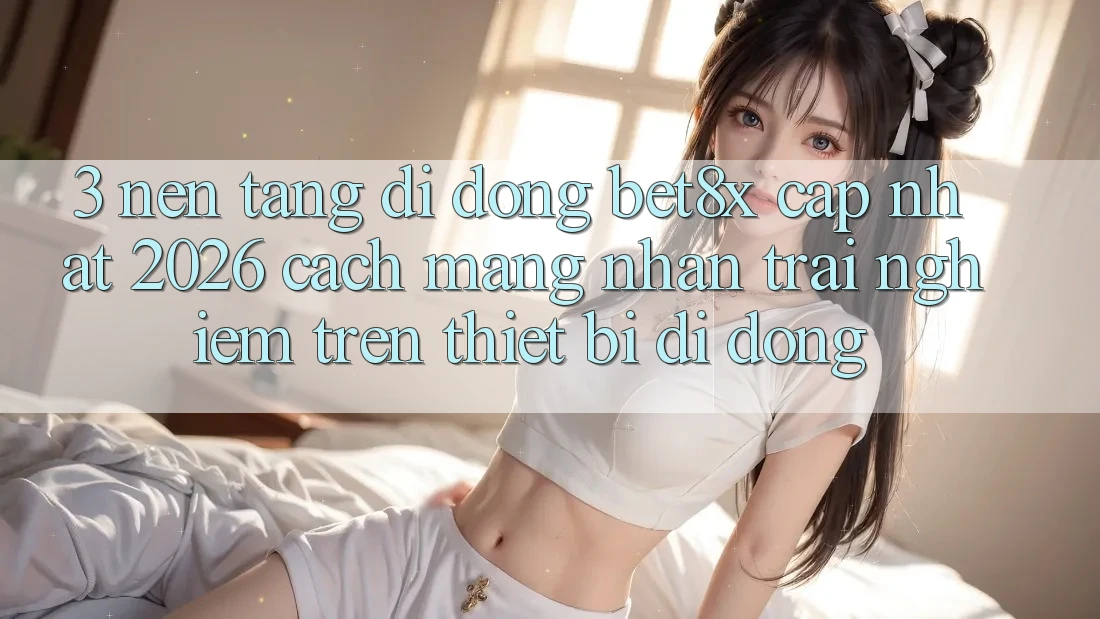 3. Nền tảng di động bet8x Cập Nhật 2026: Cách Mạng Nhận trải nghiệm Trên Thiết Bị Di Động