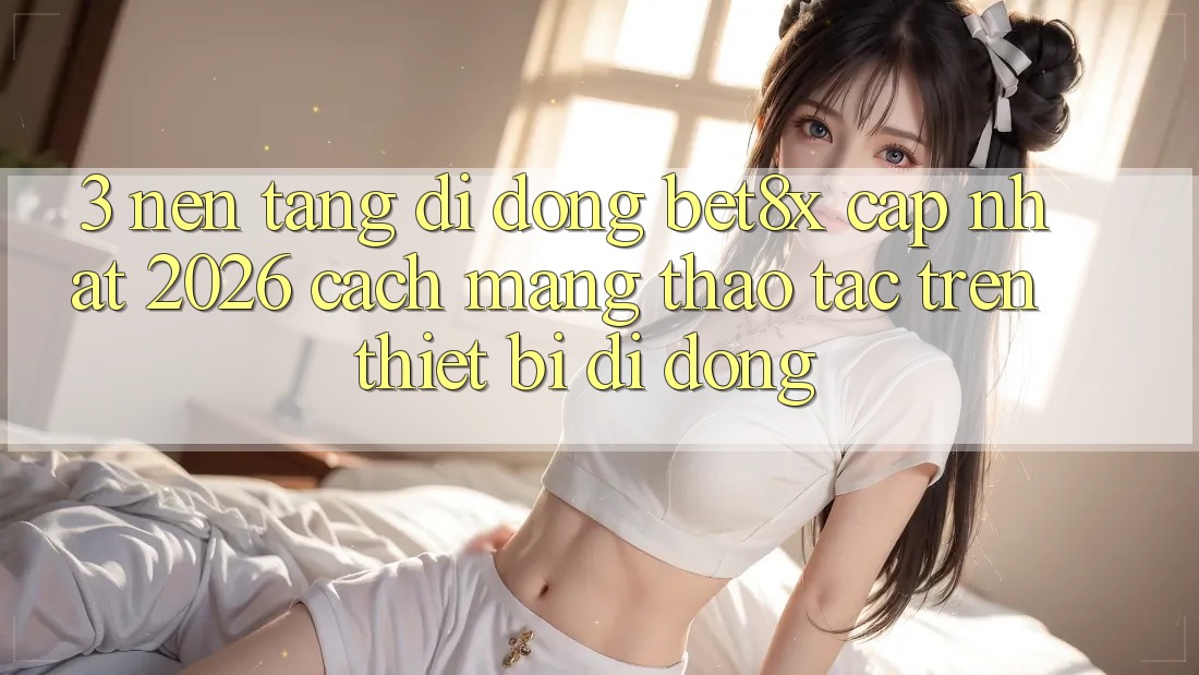 3. Nền tảng di động bet8x Cập Nhật 2026: Cách Mạng Thao tác Trên Thiết Bị Di Động
