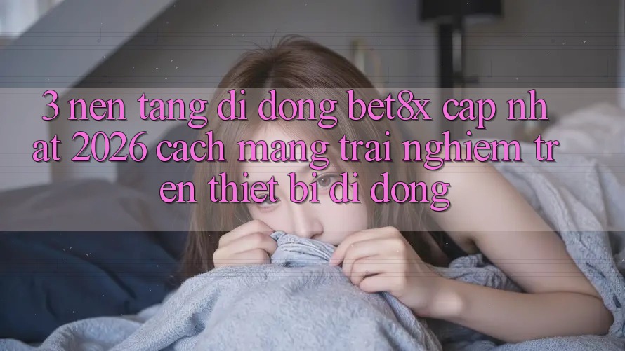 3. Nền tảng di động bet8x Cập Nhật 2026: Cách Mạng Trải Nghiệm Trên Thiết Bị Di Động