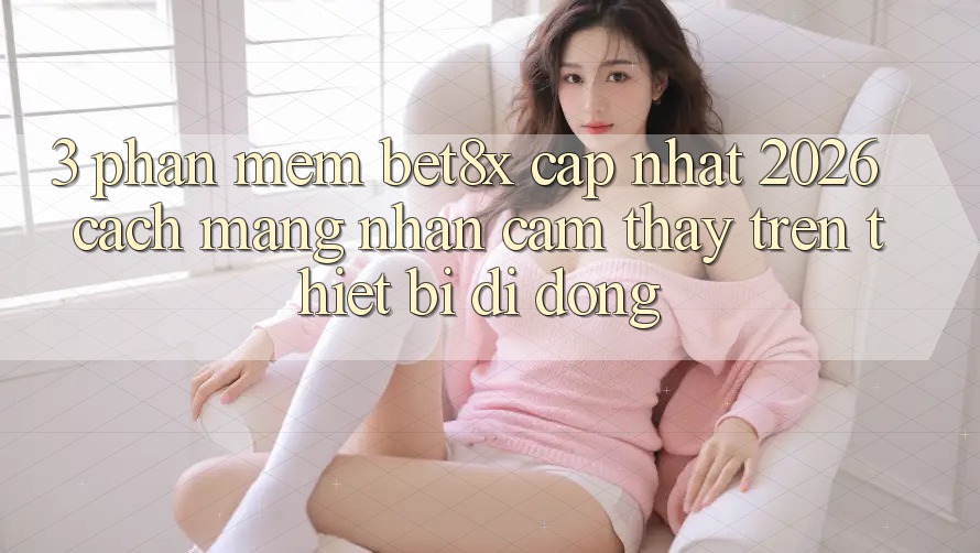 3. Phần mềm bet8x Cập Nhật 2026: Cách Mạng Nhận cảm thấy Trên Thiết Bị Di Động