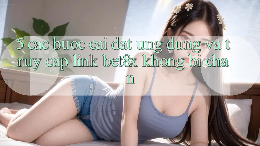 5. Các bước Cài đặt Ứng dụng Và Truy Cập Link bet8x Không Bị Chặn