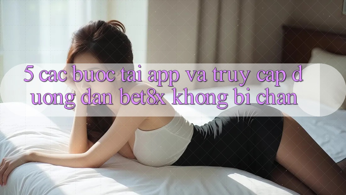 5. Các bước Tải App Và Truy Cập Đường dẫn bet8x Không Bị Chặn