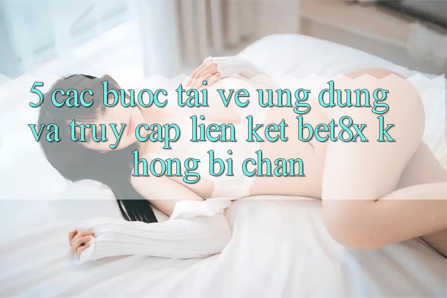 5. Các bước Tải về Ứng dụng Và Truy Cập Liên kết bet8x Không Bị Chặn