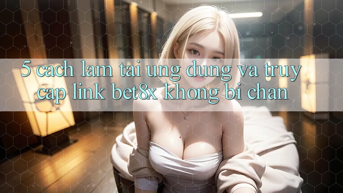 5. Cách làm Tải Ứng dụng Và Truy Cập Link bet8x Không Bị Chặn