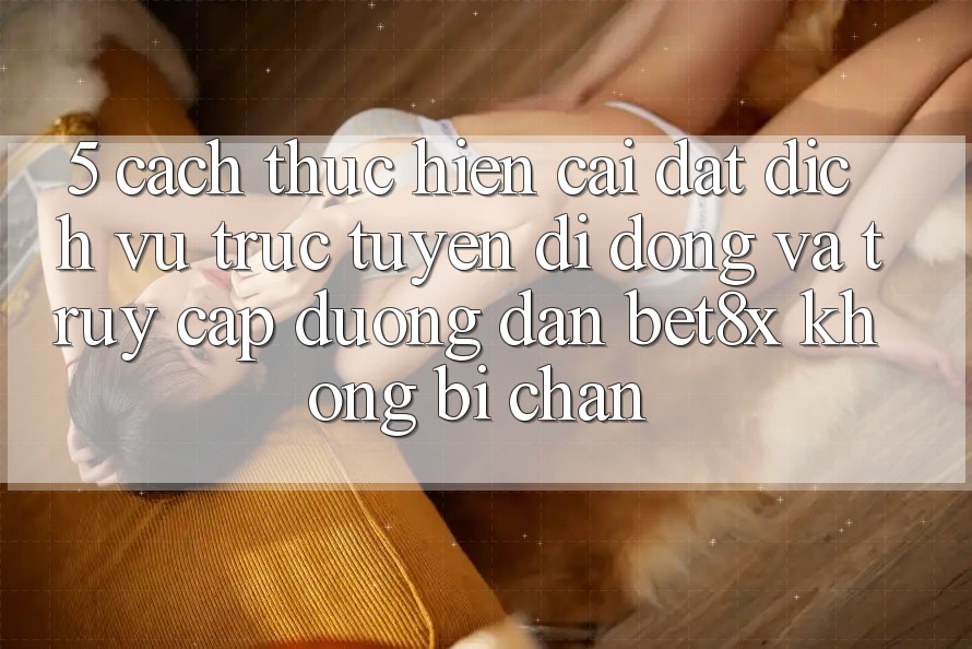 5. Cách thực hiện Cài đặt Dịch vụ trực tuyến di động Và Truy Cập Đường dẫn bet8x Không Bị Chặn