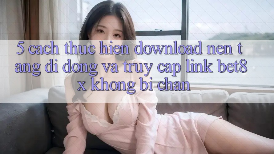 5. Cách thực hiện Download Nền tảng di động Và Truy Cập Link bet8x Không Bị Chặn